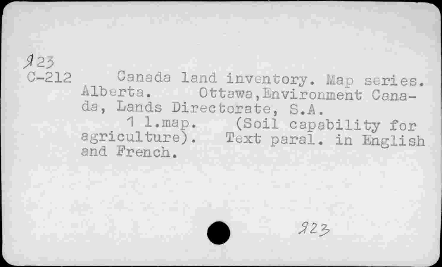 ﻿^23
C—212	Canada land inventory. Map series.
Alberta. Ottawa»Environment Canada, Lands Directorate, S.A.
1 l.map. (Soil capability for agriculture). Text parai, in English and French.
